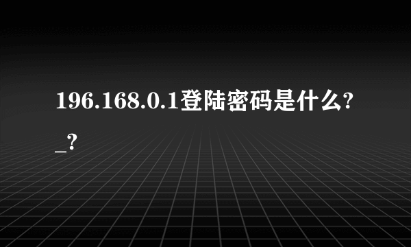 196.168.0.1登陆密码是什么?_?