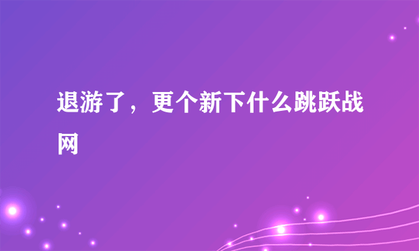 退游了，更个新下什么跳跃战网