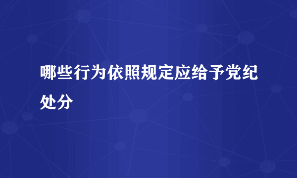 哪些行为依照规定应给予党纪处分