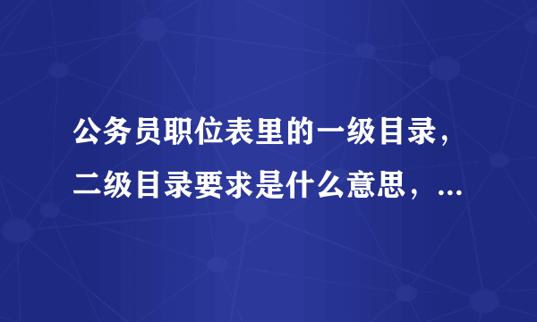 公务员职位表里的一级目录，二级目录要求是什么意思，高人指点，也可以举个例子让我更加明白，谢谢给位啊