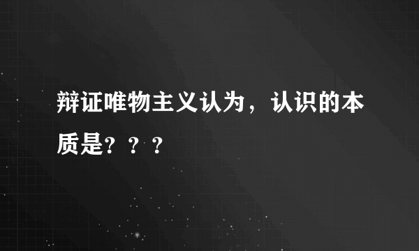 辩证唯物主义认为，认识的本质是？？？