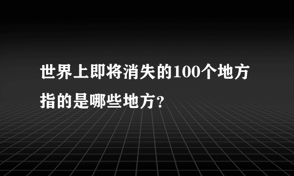 世界上即将消失的100个地方指的是哪些地方？