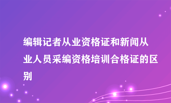 编辑记者从业资格证和新闻从业人员采编资格培训合格证的区别