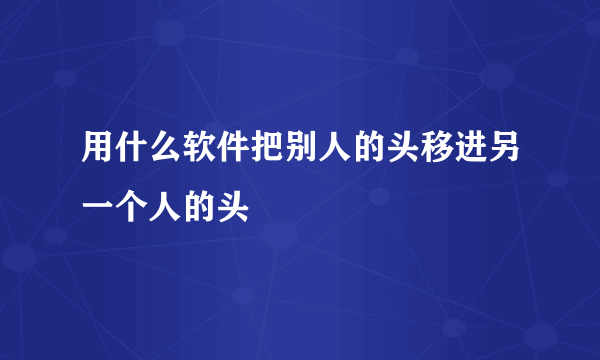 用什么软件把别人的头移进另一个人的头