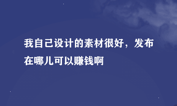 我自己设计的素材很好，发布在哪儿可以赚钱啊