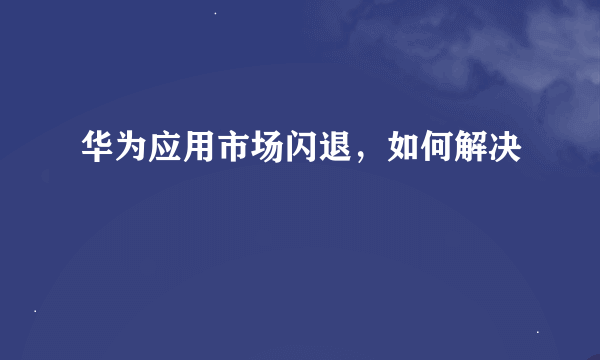 华为应用市场闪退，如何解决