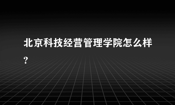 北京科技经营管理学院怎么样?