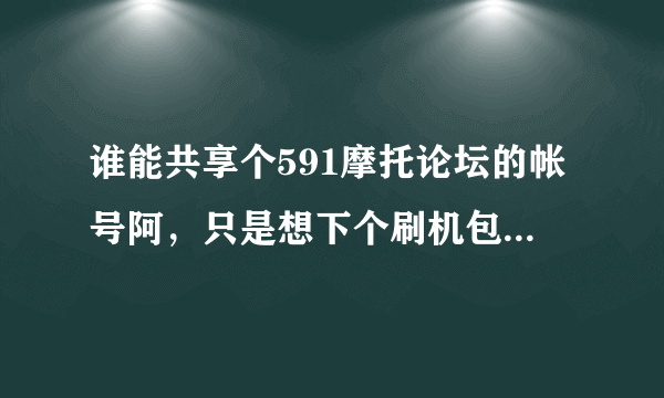 谁能共享个591摩托论坛的帐号阿，只是想下个刷机包，别无所求