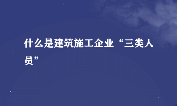 什么是建筑施工企业“三类人员”