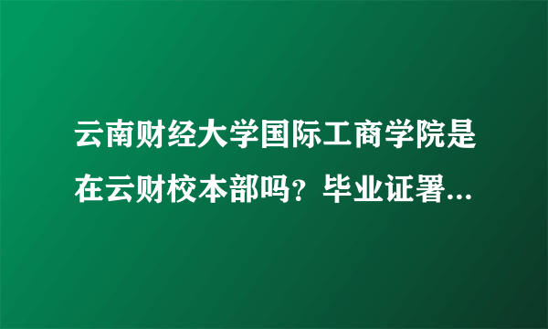 云南财经大学国际工商学院是在云财校本部吗？毕业证署名是不是加上了国际工商学院这几个字的？？