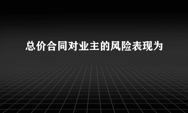 总价合同对业主的风险表现为