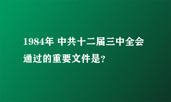 1984年 中共十二届三中全会通过的重要文件是？