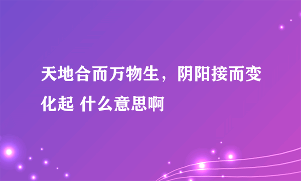 天地合而万物生，阴阳接而变化起 什么意思啊