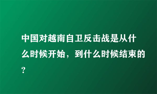 中国对越南自卫反击战是从什么时候开始，到什么时候结束的？