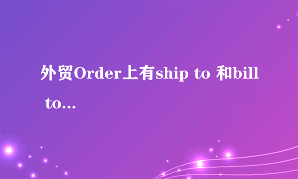 外贸Order上有ship to 和bill to, 报关资料和清关单据上的to分别写哪个？ Ship to 是Consignee么？