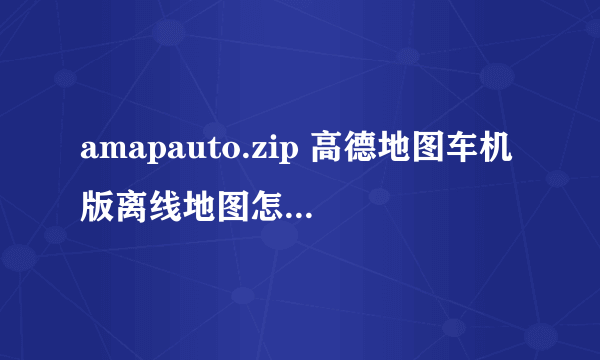 amapauto.zip 高德地图车机版离线地图怎么装进车机