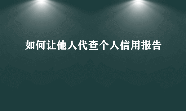 如何让他人代查个人信用报告