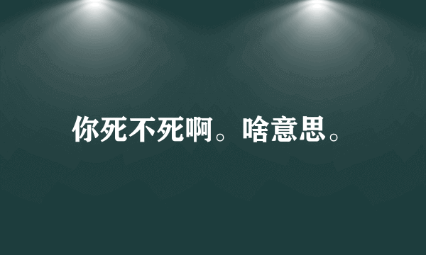 你死不死啊。啥意思。