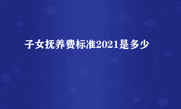 子女抚养费标准2021是多少