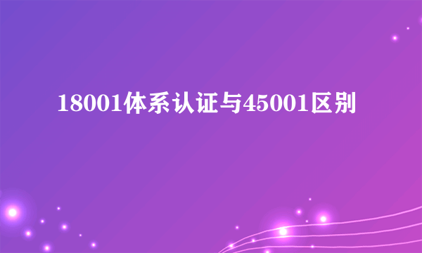 18001体系认证与45001区别