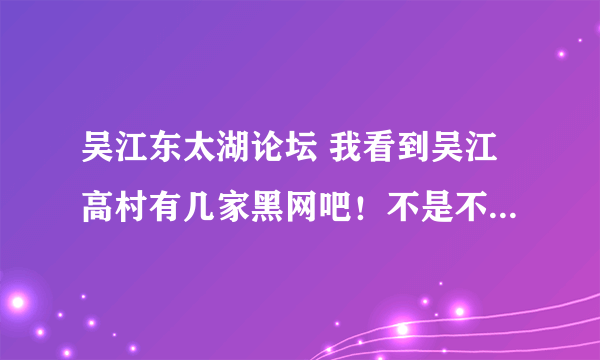 吴江东太湖论坛 我看到吴江高村有几家黑网吧！不是不让开的吗？怎么还在呀！