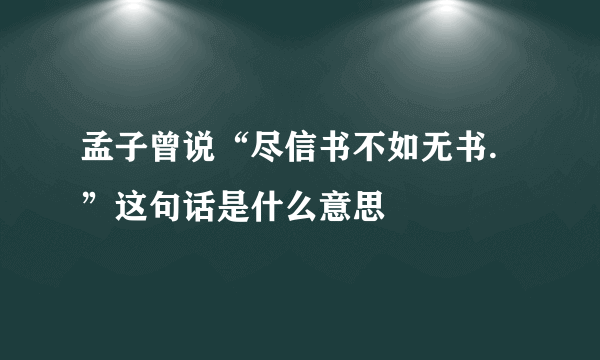 孟子曾说“尽信书不如无书.”这句话是什么意思