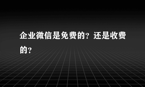 企业微信是免费的？还是收费的？