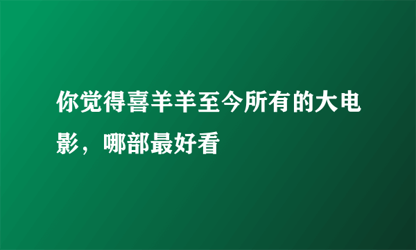 你觉得喜羊羊至今所有的大电影，哪部最好看