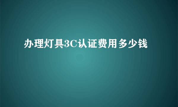 办理灯具3C认证费用多少钱