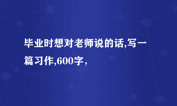 毕业时想对老师说的话,写一篇习作,600字，