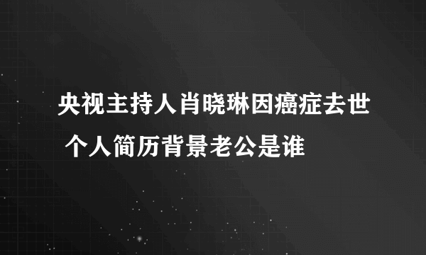 央视主持人肖晓琳因癌症去世 个人简历背景老公是谁