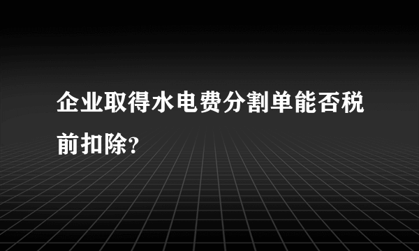 企业取得水电费分割单能否税前扣除？