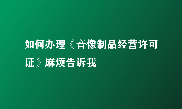 如何办理《音像制品经营许可证》麻烦告诉我