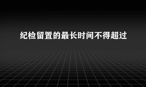 纪检留置的最长时间不得超过