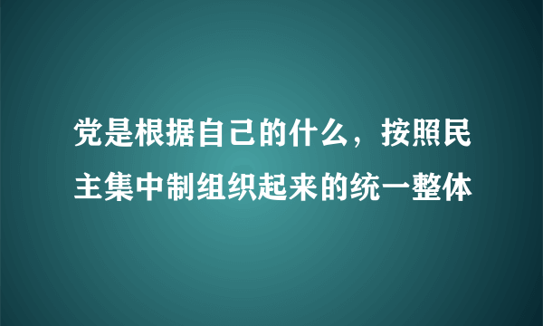 党是根据自己的什么，按照民主集中制组织起来的统一整体