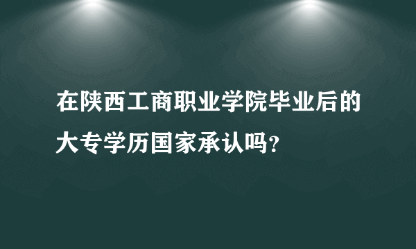 在陕西工商职业学院毕业后的大专学历国家承认吗？