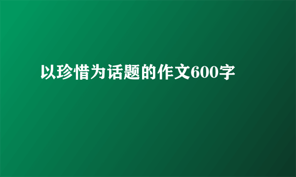 以珍惜为话题的作文600字