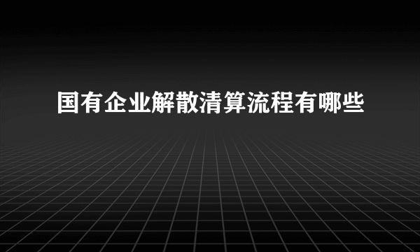 国有企业解散清算流程有哪些