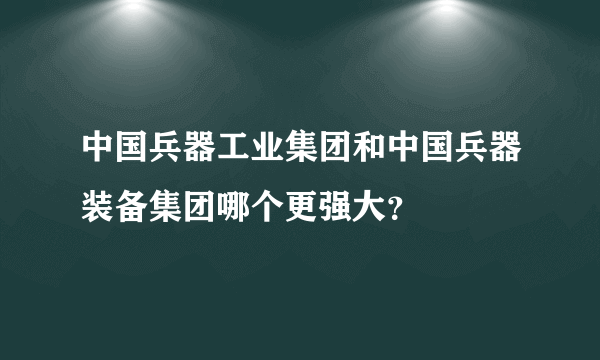 中国兵器工业集团和中国兵器装备集团哪个更强大？