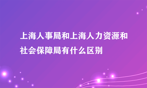 上海人事局和上海人力资源和社会保障局有什么区别