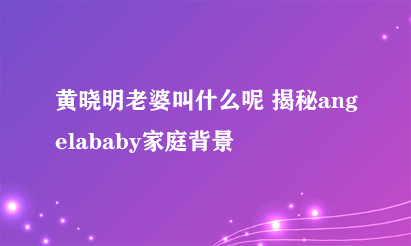 黄晓明老婆叫什么呢 揭秘angelababy家庭背景