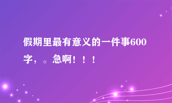 假期里最有意义的一件事600字，。急啊！！！