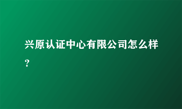 兴原认证中心有限公司怎么样？