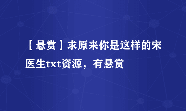 【悬赏】求原来你是这样的宋医生txt资源，有悬赏