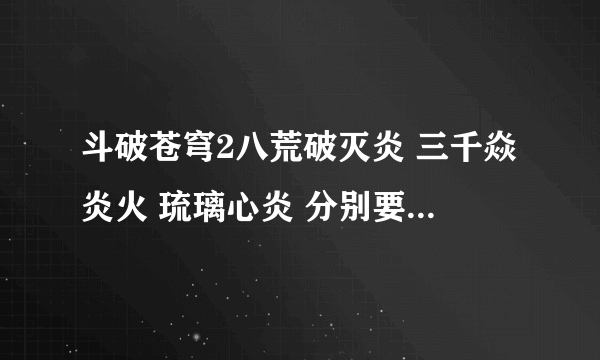 斗破苍穹2八荒破灭炎 三千焱炎火 琉璃心炎 分别要什么蓝火聚灵得到？