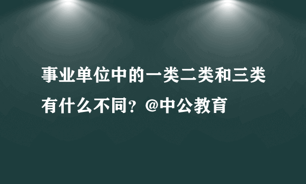 事业单位中的一类二类和三类有什么不同？@中公教育