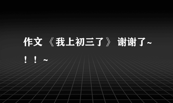 作文 《我上初三了》 谢谢了~！！~