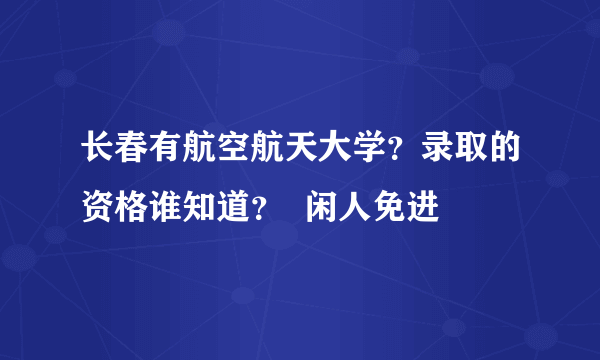 长春有航空航天大学？录取的资格谁知道？  闲人免进