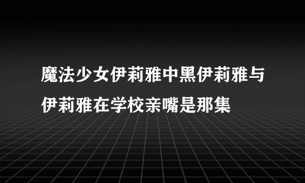 魔法少女伊莉雅中黑伊莉雅与伊莉雅在学校亲嘴是那集