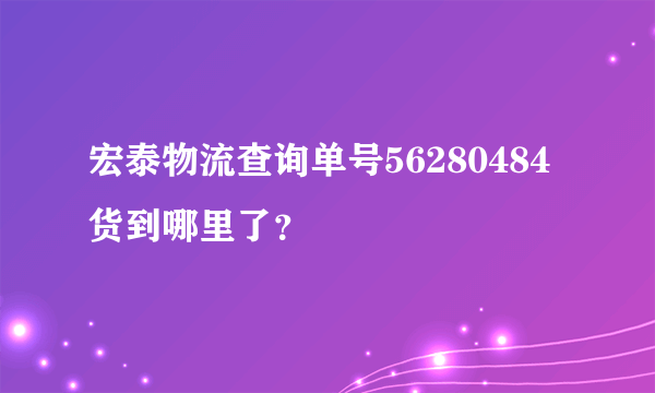 宏泰物流查询单号56280484货到哪里了？